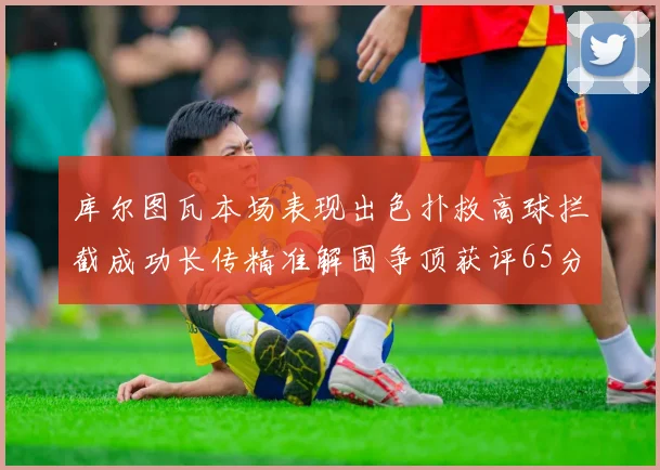 库尔图瓦本场表现出色扑救高球拦截成功长传精准解围争顶获评65分
