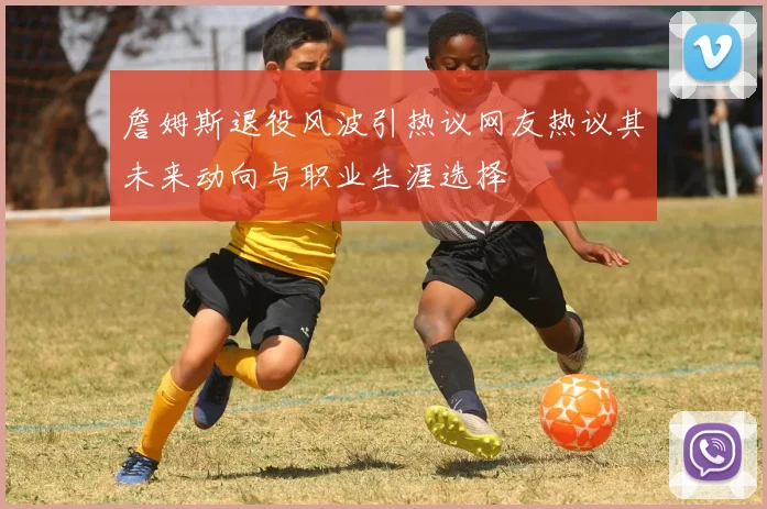 詹姆斯退役风波引热议网友热议其未来动向与职业生涯选择