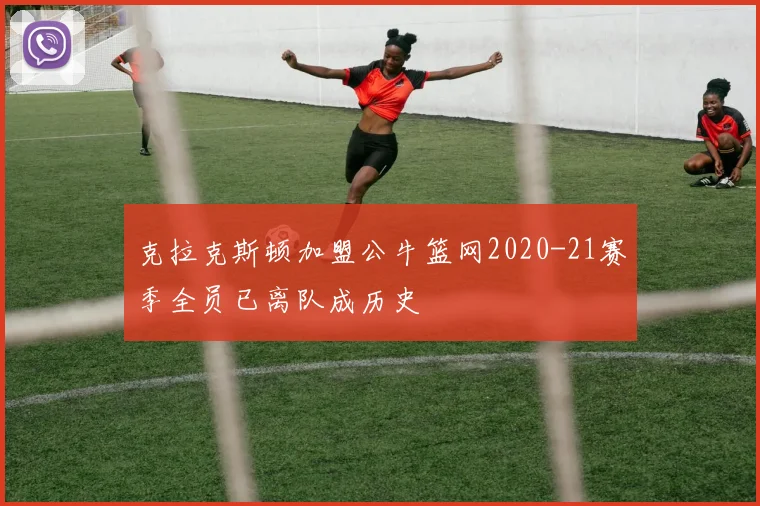 克拉克斯顿加盟公牛篮网2020-21赛季全员已离队成历史