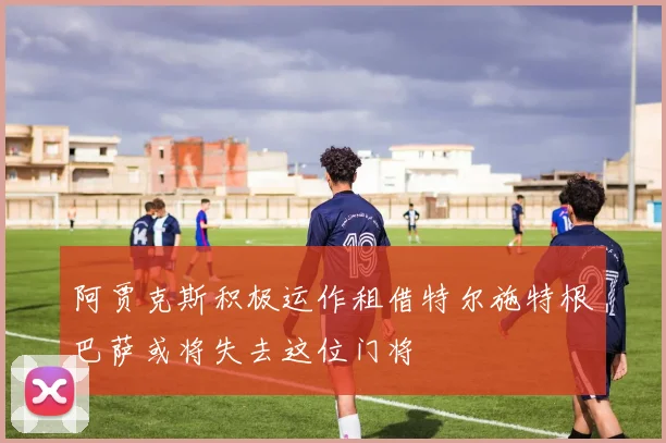 阿贾克斯积极运作租借特尔施特根巴萨或将失去这位门将