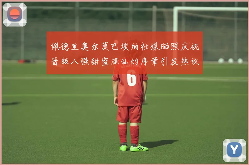 佩德里奥尔莫巴埃纳社媒晒照庆祝晋级八强甜蜜混乱的序章引发热议