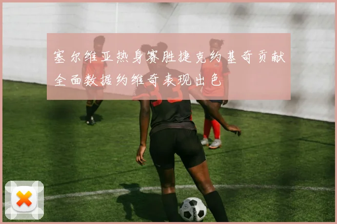 塞尔维亚热身赛胜捷克约基奇贡献全面数据约维奇表现出色