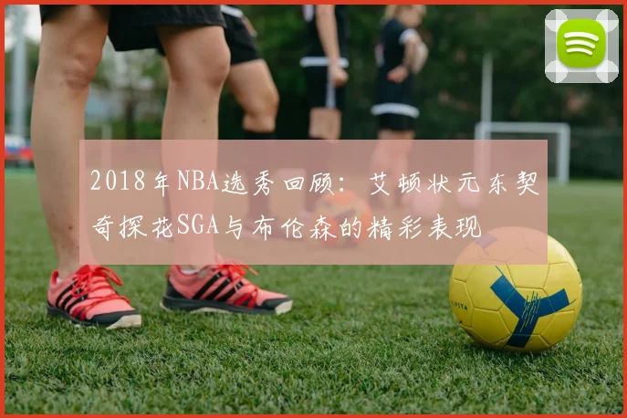 2018年NBA选秀回顾：艾顿状元东契奇探花SGA与布伦森的精彩表现