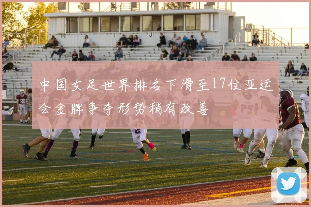 中国女足世界排名下滑至17位亚运会金牌争夺形势稍有改善