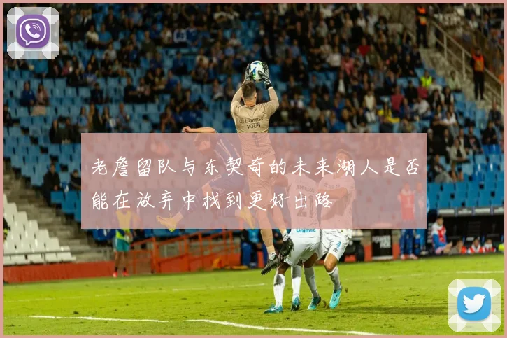 老詹留队与东契奇的未来湖人是否能在放弃中找到更好出路