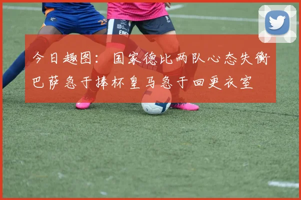 今日趣图：国家德比两队心态失衡巴萨急于捧杯皇马急于回更衣室