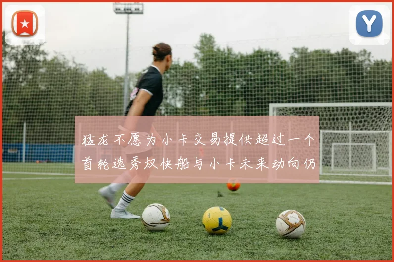 猛龙不愿为小卡交易提供超过一个首轮选秀权快船与小卡未来动向仍不明朗