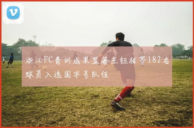 浙江FC青训成果显著王钰栋等182名球员入选国字号队伍