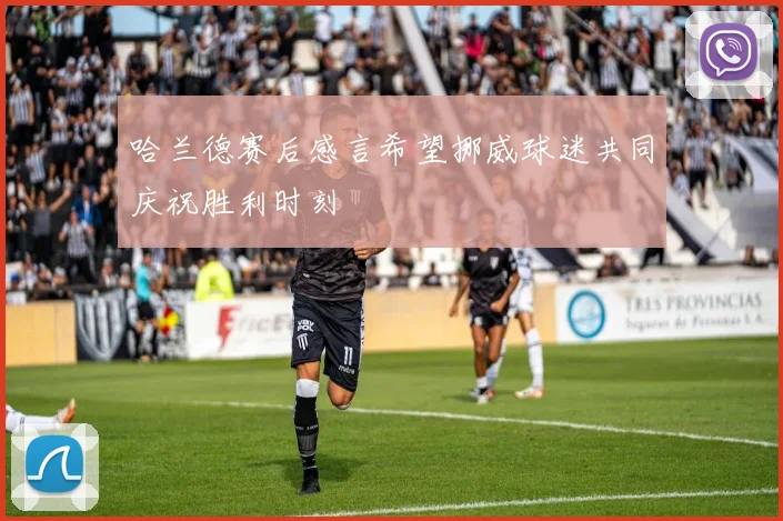 哈兰德赛后感言希望挪威球迷共同庆祝胜利时刻
