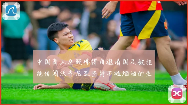 中国商人质疑佛得角邀请国足被拒绝传闻沃齐尼亚坚持不碰烟酒的生活方式