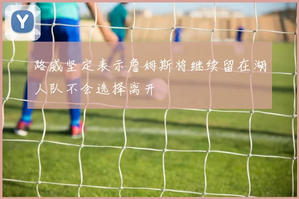 路威坚定表示詹姆斯将继续留在湖人队不会选择离开