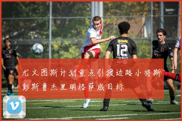 尤文图斯计划重点引援边路小将斯彭斯鲁杰里明格萨成目标