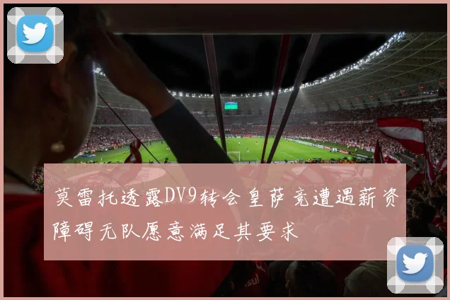 莫雷托透露DV9转会皇萨竞遭遇薪资障碍无队愿意满足其要求